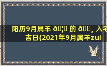 阳历9月属羊 🦟 的 🌸 入宅吉日(2021年9月属羊zui
佳入宅吉日)